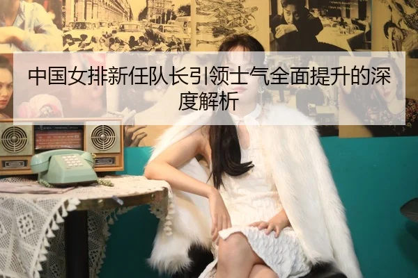中国女排新任队长引领士气全面提升的深度解析